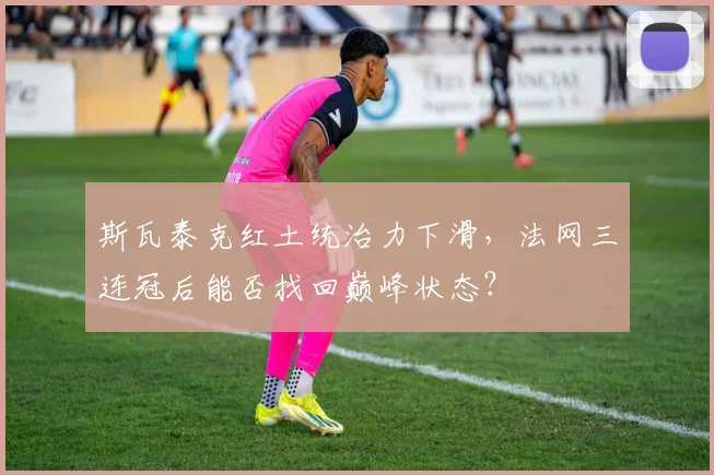 斯瓦泰克红土统治力下滑，法网三连冠后能否找回巅峰状态？
